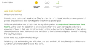 14the principles
As a team member
Understand their role
In reality, most users don’t work alone. They’re often part of complex, interdependent systems of
people and processes that work together to achieve a greater goal.
While each individual user is important, it’s equally important to understand the needs of their
teams. Get to know the spectrum of processes in which your users participate and what’s
expected of them in their role, from the mission-critical to the mundane. Find out who they rely on
and who relies on them. Remember that the needs of their business will play a key role in shaping
the way they behave.
Learn more about user-centered design
Whether you’re a visual designer, a recruiter, or a lead architect, it’s everyone’s job to understand
why their work matters to the users they serve.
 