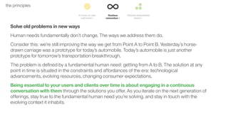 15the principles
Solve old problems in new ways
Human needs fundamentally don’t change. The ways we address them do.
Consider this: we’re still improving the way we get from Point A to Point B. Yesterday’s horse-
drawn carriage was a prototype for today’s automobile. Today’s automobile is just another
prototype for tomorrow’s transportation breakthrough.
The problem is deﬁned by a fundamental human need: getting from A to B. The solution at any
point in time is situated in the constraints and affordances of the era: technological
advancements, evolving resources, changing consumer expectations.
Being essential to your users and clients over time is about engaging in a continuous
conversation with them through the solutions you offer. As you iterate on the next generation of
offerings, stay true to the fundamental human need you’re solving, and stay in touch with the
evolving context it inhabits.
 