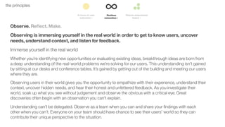 18the principles
Observe. Reﬂect. Make.
Observing is immersing yourself in the real world in order to get to know users, uncover
needs, understand context, and listen for feedback.
Immerse yourself in the real world
Whether you’re identifying new opportunities or evaluating existing ideas, breakthrough ideas are born from
a deep understanding of the real-world problems we’re solving for our users. This understanding isn’t gained
by sitting at our desks and conference tables. It’s gained by getting out of the building and meeting our users
where they are.
Observing users in their world gives you the opportunity to empathize with their experience, understand their
context, uncover hidden needs, and hear their honest and unfettered feedback. As you investigate their
world, soak up what you see without judgement and observe the obvious with a critical eye. Great
discoveries often begin with an observation you can’t explain.
Understanding can’t be delegated. Observe as a team when you can and share your ﬁndings with each
other when you can’t. Everyone on your team should have chance to see their users’ world so they can
contribute their unique perspective to the situation.
 