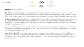 19the principles
Observe. Reﬂect. Make.
• Get to know users: Empathy begins with getting to know people as people, not just as users. Ask open-ended
questions about how they live and work. Listen to their stories to understand their hopes, fears, and goals that motivate
them. Better yet, put yourself in their shoes to absorb the highs, lows, and nuances of their lived experiences ﬁrst-hand
• Understand context: Your users don’t live in a bubble. They’re often part of complex, interdependent systems of people
and processes that work together to achieve a greater goal. Watch users interact with the people and tools in their
environment. Find out who they rely on and who relies on them. Sometimes the most effective way to help your users is
to help the people around them.
• Uncover needs: Your users won’t always be able to express their needs, so it’s your job to read between the lines and
uncover them. Reveal their challenges and ﬁgure out what’s at stake if they fail. Find out how they measure success and
where their existing solutions fall short.
• Listen for feedback: Test your ideas, assumptions, and prototypes by putting them in your users’ hands. Observe their
interactions, listen carefully, and capture their feedback as faithfully as you can. Take care to avoid leading questions.
Remember: this isn’t about selling ideas or seeking approval. It’s about discovering new opportunities to improve your
project’s outcome.
 