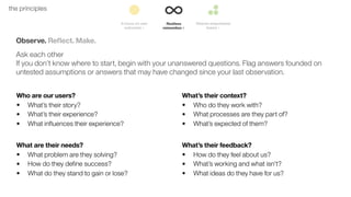 20the principles
Observe. Reﬂect. Make.
Ask each other
If you don’t know where to start, begin with your unanswered questions. Flag answers founded on
untested assumptions or answers that may have changed since your last observation.
Who are our users?
• What’s their story?
• What’s their experience?
• What influences their experience?
What’s their context?
• Who do they work with?
• What processes are they part of?
• What’s expected of them?
What are their needs?
• What problem are they solving?
• How do they define success?
• What do they stand to gain or lose?
What’s their feedback?
• How do they feel about us?
• What’s working and what isn’t?
• What ideas do they have for us?
 