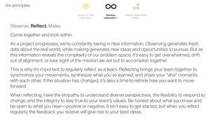 21the principles
Observe. Reﬂect. Make.
Come together and look within
As a project progresses, we’re constantly taking in new information. Observing generates fresh
data about the real world, while making generates new ideas and opportunities to pursue. But as
this information reveals the complexity of our problem space, it’s easy to get overwhelmed, drift
out of alignment, or lose sight of the mission we set out to accomplish together.
This is why it’s important to regularly reﬂect as a team. Reﬂecting brings your team together to
synchronize your movements, synthesize what you’ve learned, and share your “aha” moments
with each other. If the situation has changed, it’s also a time to rethink how you want to move
forward.
When reﬂecting, have the empathy to understand diverse perspectives, the ﬂexibility to respond to
change, and the integrity to stay true to your team’s values. Be honest about what you know and
be open to what you hear––positive or negative. It isn’t easy to get started, but when you reﬂect
regularly, the feedback you receive will give rise to your best ideas.
 