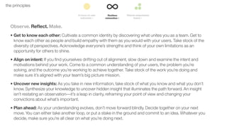 22the principles
Observe. Reﬂect. Make.
• Get to know each other: Cultivate a common identity by discovering what unites you as a team. Get to
know each other as people and build empathy with them as you would with your users. Take stock of the
diversity of perspectives. Acknowledge everyone’s strengths and think of your own limitations as an
opportunity for others to shine.
• Align on intent: If you ﬁnd yourselves drifting out of alignment, slow down and examine the intent and
motivations behind your work. Come to a common understanding of your users, the problem you’re
solving, and the outcome you’re working to achieve together. Take stock of the work you’re doing and
make sure it’s aligned with your team’s big picture mission.
• Uncover new insights: As you take in new information, take stock of what you know and what you don’t
know. Synthesize your knowledge to uncover hidden insight that illuminates the path forward. An insight
isn’t restating an observation––it’s a leap in clarity, reframing your point of view and changing your
convictions about what’s important.
• Plan ahead: As your understanding evolves, don’t move forward blindly. Decide together on your next
move. You can either take another loop, or put a stake in the ground and commit to an idea. Whatever you
decide, make sure you’re all clear on what you’re doing next.
 