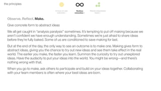 24the principles
Observe. Reﬂect. Make.
Give concrete form to abstract ideas
We all get caught in “analysis paralysis” sometimes. It’s tempting to put off making because we
aren’t conﬁdent we have enough understanding. Sometimes we’re just afraid to share ideas
before they’re fully baked. Some of us are conditioned to save making for last.
But at the end of the day, the only way to see an outcome is to make one. Making gives form to
abstract ideas, giving you the chance to try out new ideas and see them take effect in the real
world. The earlier you make, the faster you learn. Summon the curiosity to try out unexplored
ideas. Have the audacity to put your ideas into the world. You might be wrong––and there’s
nothing wrong with that.
When you go to make, ask others to participate and build on your ideas together. Collaborating
with your team members is often where your best ideas are born.
 