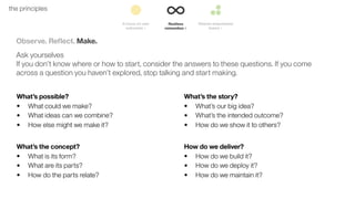 26the principles
Observe. Reﬂect. Make.
Ask yourselves
If you don’t know where or how to start, consider the answers to these questions. If you come
across a question you haven’t explored, stop talking and start making.
What’s possible?
• What could we make?
• What ideas can we combine?
• How else might we make it?
What’s the story?
• What’s our big idea?
• What’s the intended outcome?
• How do we show it to others?
What’s the concept?
• What is its form?
• What are its parts?
• How do the parts relate?
How do we deliver?
• How do we build it?
• How do we deploy it?
• How do we maintain it?
 