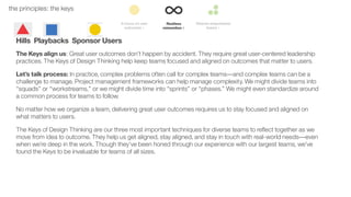 27the principles: the keys
Hills Playbacks Sponsor Users
The Keys align us: Great user outcomes don’t happen by accident. They require great user-centered leadership
practices. The Keys of Design Thinking help keep teams focused and aligned on outcomes that matter to users.
Let’s talk process: In practice, complex problems often call for complex teams––and complex teams can be a
challenge to manage. Project management frameworks can help manage complexity. We might divide teams into
“squads” or “workstreams,” or we might divide time into “sprints” or “phases.” We might even standardize around
a common process for teams to follow.
No matter how we organize a team, delivering great user outcomes requires us to stay focused and aligned on
what matters to users.
The Keys of Design Thinking are our three most important techniques for diverse teams to reﬂect together as we
move from idea to outcome. They help us get aligned, stay aligned, and stay in touch with real-world needs––even
when we’re deep in the work. Though they’ve been honed through our experience with our largest teams, we’ve
found the Keys to be invaluable for teams of all sizes.
 