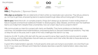 29the principles
Hills | Playbacks | Sponsor Users
Hills align us as teams: Hills are statements of intent written as meaningful user outcomes. They tell you where to
go, not how to get there, empowering teams to explore breakthrough ideas without losing sight of the goal.
Get in sync: Here’s the truth: on complex projects, things don’t always go as planned. A never-ending stream of
feature requests and technical roadblocks threaten to derail progress, delay releases, and throw even the healthiest
teams out of alignment. Despite these uncertainties, how can a team stay true to a project’s intent?
Hills communicate our intent for a project with clarity and ﬂexibility. They frame problems as intended user
outcomes, not predetermined implementations, empowering teams to discover breakthrough solutions. They help
us keep the eye on the prize, even in spite of the many challenges that stand in our way.
Anatomy of a Hill: To write a Hill, start with the user you want to serve. Next, specify the outcome want to enable
them to achieve, and the differentiator that will make your solution worth their while. We refer to these elements as
the Who, the What, and the Wow.
A good Hill is implementation-agnostic. It should specify what users are trying to accomplish, not a tool they’ll use
to do it. If you read your Hill back and it feels like it already describes a speciﬁc implementation, take a step back
and try again.
 