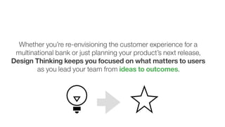 3
Whether you’re re-envisioning the customer experience for a
multinational bank or just planning your product’s next release,
Design Thinking keeps you focused on what matters to users
as you lead your team from ideas to outcomes.
 
