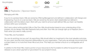 31the principles
Hills | Playbacks | Sponsor Users
Managing with Hills
If you’re on a product team, Hills are owned by Offering Management and deﬁned in collaboration with Design and
Engineering. If you’re on a service team, Hills are owned by the senior client stakeholder but deﬁned in
collaboration with the delivery team. Work with your client to arrive at well-deﬁned Hills your team can feasibly
achieve within your constraints.
Don’t worry about writing perfect Hills on Day One. Hills should evolve based on your understanding of the
problem. As you iterate, hold Hills Playbacks early and often. Your Hills can change right up to Playback Zero––
that’s when you need to really commit.
Three Hills, one Foundation
You can do anything, but you can’t do everything. Hills should reﬂect an investment in the most valuable outcomes
for your users, and the most important differentiators for your organization. That’s why we strongly recommend that
a project takes on no more than three Hills at any time. This helps you maintain a focus on a manageable set of
goals.
In addition to the three Hills, invest a portion of your resources to the Foundation to either ﬁx issues from past
releases or put a down payment on groundwork for your project’s future.
 