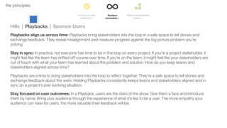 33the principles
Hills | Playbacks | Sponsor Users
Playbacks align us across time: Playbacks bring stakeholders into the loop in a safe space to tell stories and
exchange feedback. They reveal misalignment and measure progress against the big picture problem you’re
solving.
Stay in sync: In practice, not everyone has time to be in the loop on every project. If you’re a project stakeholder, it
might feel like the team has drifted off-course over time. If you’re on the team, it might feel like your stakeholders are
out of touch with what your team has learned about the problem and solution. How do you keep teams and
stakeholders aligned across time?
Playbacks are a time to bring stakeholders into the loop to reﬂect together. They’re a safe space to tell stories and
exchange feedback about the work. Holding Playbacks consistently keeps teams and stakeholders aligned and in
sync on a project’s ever evolving situation.
Stay focused on user outcomes: In a Playback, users are the stars of the show. Give them a face and introduce
them by name. Bring your audience through the experience of what it’s like to be a user. The more empathy your
audience can have for users, the more valuable their feedback will be.
 