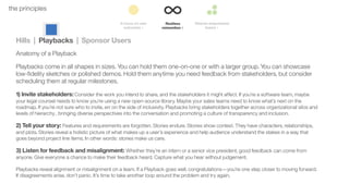 34the principles
Hills | Playbacks | Sponsor Users
Anatomy of a Playback
Playbacks come in all shapes in sizes. You can hold them one-on-one or with a larger group. You can showcase
low-ﬁdelity sketches or polished demos. Hold them anytime you need feedback from stakeholders, but consider
scheduling them at regular milestones.
1) Invite stakeholders: Consider the work you intend to share, and the stakeholders it might affect. If you’re a software team, maybe
your legal counsel needs to know you’re using a new open-source library. Maybe your sales teams need to know what’s next on the
roadmap. If you’re not sure who to invite, err on the side of inclusivity. Playbacks bring stakeholders together across organizational silos and
levels of hierarchy , bringing diverse perspectives into the conversation and promoting a culture of transparency and inclusion.
2) Tell your story: Features and requirements are forgotten. Stories endure. Stories show context. They have characters, relationships,
and plots. Stories reveal a holistic picture of what makes up a user’s experience and help audience understand the stakes in a way that
goes beyond project line items. In other words: stories make us care.
3) Listen for feedback and misalignment: Whether they’re an intern or a senior vice president, good feedback can come from
anyone. Give everyone a chance to make their feedback heard. Capture what you hear without judgement.
Playbacks reveal alignment or misalignment on a team. If a Playback goes well, congratulations—you’re one step closer to moving forward.
If disagreements arise, don’t panic. It’s time to take another loop around the problem and try again.
 