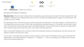 36the principles
Hills | Playbacks | Sponsor Users
Managing with Milestone Playbacks
Playback Zero: Once the team believes they’ve reached a proposed solution for each Hill, they schedule their next
milestone: Playback Zero. Playback Zeros are a time for the team and stakeholders to agree on what the team will
actually commit to deliver.
During Playback Zero, the team focuses on their proposed user experience. They tell a realistic, compelling story of
a complete user journey for each of their Hills, visualizing the proposed solution in mid-ﬁdelity: low enough to leave
room for reﬁnement, but high enough to get meaningful feedback. They travel through the solution at a high frame
rate, moving through each screen the way a user might move through them.
After a successful Playback Zero, the team breaks their proposed solutions into agile epics and user stories, and
begins to deliver real production code.
In your work: It can take time for teams to reach consensus. Don’t wait until Playback Zero to get investment from
stakeholders. Hold draft Playbacks (“Playback -2”, “Playback -1” and so on) leading up to Playback Zero. Iterate
until you’ve reached alignment.
 