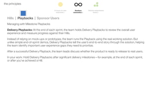 37the principles
Hills | Playbacks | Sponsor Users
Managing with Milestone Playbacks
Delivery Playbacks: At the end of each sprint, the team holds Delivery Playbacks to review the overall user
experience and measure progress against their Hills.
Instead of relying on mock-ups or prototypes, the team runs the Playback using the real working solution. But
unlike simple end-of-sprint demos, Delivery Playbacks tell the user’s end-to-end story through the solution, helping
the team identify important user experience gaps they need to prioritize.
After a successful Delivery Playback, the team leads discuss whether the product is ready to release to real users.
In your work: Hold Delivery Playbacks after signiﬁcant delivery milestones—for example, at the end of each sprint,
or after you’ve achieved a Hill.
 