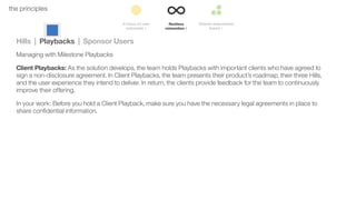 38the principles
Hills | Playbacks | Sponsor Users
Managing with Milestone Playbacks
Client Playbacks: As the solution develops, the team holds Playbacks with important clients who have agreed to
sign a non-disclosure agreement. In Client Playbacks, the team presents their product’s roadmap, their three Hills,
and the user experience they intend to deliver. In return, the clients provide feedback for the team to continuously
improve their offering.
In your work: Before you hold a Client Playback, make sure you have the necessary legal agreements in place to
share conﬁdential information.
 