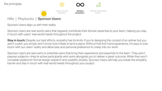 39the principles
Hills | Playbacks | Sponsor Users
Sponsor Users align us with their reality
Sponsor Users are real-world users that regularly contribute their domain expertise to your team, helping you stay
in touch with users’ real-world needs throughout the project.
Stay in touch: Despite our best efforts, empathy has its limits. If you’re designing the cockpit of an airliner but you
aren’t a pilot, you simply won’t know how it feels to land a plane. Without that ﬁrst-hand experience, it’s easy to lose
touch with our users’ reality and allow bias and personal preference to creep into our work.
Sponsor Users are real users or potential users that bring their experience and expertise to the team. They aren’t
passive subjects––they’re active participants who work alongside you to deliver a great outcome. While they won’t
complete replace for formal design research and usability studies, Sponsor Users will help you break the empathy
barrier and stay in touch with real-world needs throughout your project.
 