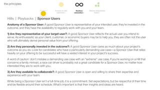 40the principles
Hills | Playbacks | Sponsor Users
Anatomy of a Sponsor User: A good Sponsor User is representative of your intended user, they’re invested in the
outcome, and they have the availability to regularly work with you and your team.
1) Are they representative of your target user?: A good Sponsor User reﬂects the actual user you intend to
serve. As enthusiasitic as your client, customer, or economic buyers may be to help you, they are often not the user
who will ultimately derive personal value from your offering.
2) Are they personally invested in the outcome?: A good Sponsor User cares as much about your project’s
outcome as you do. Look for candidates who have a particularly demanding use case––a Sponsor User that relies
heavily on your offering to be successful will have a vested interest in your project’s success.
A word of caution: don’t mistake a demanding use case with an “extreme” use case. If you’re working on a Hill that
concerns a family minivan, a race car driver is probably not a great candidate for a Sponsor User, no matter how
interested they are to work with you.
3) Are they available to collaborate?: A good Sponsor User is open and willing to share their expertise and
experience with your team.
While being a Sponsor User isn’t a full-time job, it is a commitment. Set expectations, but be respectful of their time
and be ﬂexible around their schedule. What’s important is that their insights and ideas are heard.
 