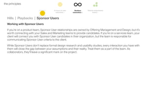 41the principles
Hills | Playbacks | Sponsor Users
Working with Sponsor Users
If you’re on a product team, Sponsor User relationships are owned by Offering Management and Design, but it’s
worth connecting with your Sales and Marketing teams to provide candidates. If you’re on a services team, your
client will connect you with Sponsor User candidates in their organization, but the team is responsible for
communicating Sponsor User criteria to the client.
While Sponsor Users don’t replace formal design research and usability studies, every interaction you have with
them will close the gap between your assumptions and their reality. Treat them as a part of the team. As
collaborators, they’ll leave a signiﬁcant mark on the project.
 