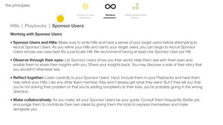 42the principles
Hills | Playbacks | Sponsor Users
Working with Sponsor Users
• Sponsor Users and Hills: Make sure to write Hills and have a sense of your target users before attempting to
recruit Sponsor Users. As you reﬁne your Hills and clarify your target users, you can begin to recruit Sponsor
Users whose use case best ﬁts a particular Hill. We recommend having at least one Sponsor User per Hill.
• Observe through their eyes: Let Sponsor Users show you their world. Help them see with fresh eyes and
enable them to share their insights with you. Share your insights back. You may discover a side of their story that
you wouldn’t otherwise see.
• Reﬂect together: Listen carefully to your Sponsor Users’ input. Include them in your Playbacks and have them
help reﬁne your Hills. Like any other team member, they won’t always get what they want. But if they tell you that
you’re not solving their problem or that you’re adding complexity to their lives, you’re probably going in the wrong
direction.
• Make collaboratively: As you make, let your Sponsor Users be your guide. Consult them frequently. Better yet,
encourage them to contribute their own ideas by giving them the tools to express themselves and make
alongside you.
 