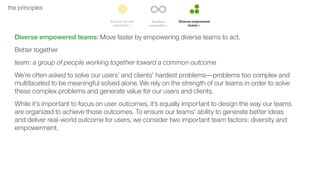 43the principles
Diverse empowered teams: Move faster by empowering diverse teams to act.
Better together
team: a group of people working together toward a common outcome
We’re often asked to solve our users’ and clients’ hardest problems––problems too complex and
multifaceted to be meaningful solved alone. We rely on the strength of our teams in order to solve
these complex problems and generate value for our users and clients.
While it’s important to focus on user outcomes, it’s equally important to design the way our teams
are organized to achieve those outcomes. To ensure our teams’ ability to generate better ideas
and deliver real-world outcome for users, we consider two important team factors: diversity and
empowerment.
 