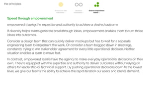 45the principles
Speed through empowerment
empowered: having the expertise and authority to achieve a desired outcome
If diversity helps teams generate breakthrough ideas, empowerment enables them to turn those
ideas into outcomes.
Consider a design team that can quickly deliver mockups but has to wait for a separate
engineering team to implement the work. Or consider a team bogged down in meetings,
constantly trying to win stakeholder agreement for every little operational decision. Neither
situation enables a team to move fast.
In contrast, empowered teams have the agency to make everyday operational decisions on their
own. They’re equipped with the expertise and authority to deliver outcomes without relying on
others for leadership or technical support. By pushing operational decisions down to the lowest
level, we give our teams the ability to achieve the rapid iteration our users and clients demand.
 