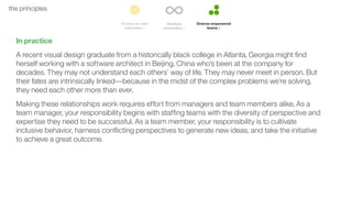 46the principles
In practice
A recent visual design graduate from a historically black college in Atlanta, Georgia might ﬁnd
herself working with a software architect in Beijing, China who’s been at the company for
decades. They may not understand each others’ way of life. They may never meet in person. But
their fates are intrinsically linked––because in the midst of the complex problems we’re solving,
they need each other more than ever.
Making these relationships work requires effort from managers and team members alike. As a
team manager, your responsibility begins with stafﬁng teams with the diversity of perspective and
expertise they need to be successful. As a team member, your responsibility is to cultivate
inclusive behavior, harness conﬂicting perspectives to generate new ideas, and take the initiative
to achieve a great outcome.
 