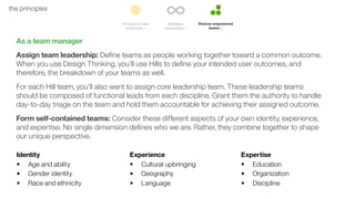 47the principles
As a team manager
Assign team leadership: Deﬁne teams as people working together toward a common outcome.
When you use Design Thinking, you’ll use Hills to deﬁne your intended user outcomes, and
therefore, the breakdown of your teams as well.
For each Hill team, you’ll also want to assign core leadership team. These leadership teams
should be composed of functional leads from each discipline. Grant them the authority to handle
day-to-day triage on the team and hold them accountable for achieving their assigned outcome.
Form self-contained teams: Consider these different aspects of your own identity, experience,
and expertise. No single dimension deﬁnes who we are. Rather, they combine together to shape
our unique perspective.
Identity
• Age and ability
• Gender identity
• Race and ethnicity
Experience
• Cultural upbringing
• Geography
• Language
Expertise
• Education
• Organization
• Discipline
 