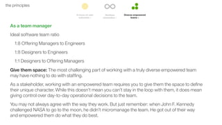 49the principles
As a team manager
Ideal software team ratio
1:8 Offering Managers to Engineers
1:8 Designers to Engineers
1:1 Designers to Offering Managers
Give them space: The most challenging part of working with a truly diverse empowered team
may have nothing to do with stafﬁng.
As a stakeholder, working with an empowered team requires you to give them the space to deﬁne
their unique character. While this doesn’t mean you can’t stay in the loop with them, it does mean
giving control over day-to-day operational decisions to the team.
You may not always agree with the way they work. But just remember: when John F. Kennedy
challenged NASA to go to the moon, he didn’t micromanage the team. He got out of their way
and empowered them do what they do best.
 