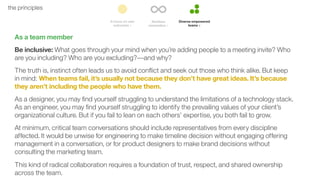 50the principles
As a team member
Be inclusive: What goes through your mind when you’re adding people to a meeting invite? Who
are you including? Who are you excluding?––and why?
The truth is, instinct often leads us to avoid conﬂict and seek out those who think alike. But keep
in mind: When teams fail, it’s usually not because they don’t have great ideas. It’s because
they aren’t including the people who have them.
As a designer, you may ﬁnd yourself struggling to understand the limitations of a technology stack.
As an engineer, you may ﬁnd yourself struggling to identify the prevailing values of your client’s
organizational culture. But if you fail to lean on each others’ expertise, you both fail to grow.
At minimum, critical team conversations should include representatives from every discipline
affected. It would be unwise for engineering to make timeline decision without engaging offering
management in a conversation, or for product designers to make brand decisions without
consulting the marketing team.
This kind of radical collaboration requires a foundation of trust, respect, and shared ownership
across the team.
 