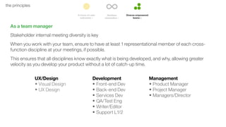 51the principles
As a team manager
Stakeholder internal meeting diversity is key
When you work with your team, ensure to have at least 1 representational member of each cross-
function discipline at your meetings, if possible.
This ensures that all disciplines know exactly what is being developed, and why, allowing greater
velocity as you develop your product without a lot of catch-up time.
UX/Design
• Visual Design
• UX Design
Development
• Front-end Dev
• Back-end Dev
• Services Dev
• QA/Test Eng
• Writer/Editor
• Support L1/2
Management
• Product Manager
• Project Manager
• Managers/Director
 