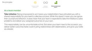 52the principles
As a team member
Take initiative: Being empowered to act means your stakeholders have entrusted you with a
shared responsibility for your team’s collective success. While this doesn’t mean you can ignore
their counsel and direction, it does mean that your team is expected to take the initiative to solve
problems and deliver your assigned outcomes on your own.
This responsibility can be uncomfortable at ﬁrst. But when your team rises to the occasion, you
deliver better outcomes faster, build trusting relationships with stakeholders, and grow your skills
as a leader.
 