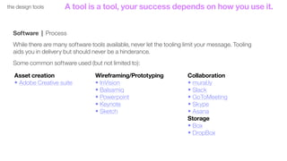 53the design tools
Software | Process
While there are many software tools available, never let the tooling limit your message. Tooling
aids you in delivery but should never be a hinderance.
Some common software used (but not limited to):
Asset creation
• Adobe Creative suite
Wireframing/Prototyping
• InVision
• Balsamiq
• Powerpoint
• Keynote
• Sketch
Collaboration
• mural.ly
• Slack
• GoToMeeting
• Skype
• Asana
Storage
• Box
• DropBox
A tool is a tool, your success depends on how you use it.
 