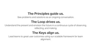 7
The Principles guide us.  
See problems and solutions as an ongoing conversation.
The Loop drives us.  
Understand the present and envision the future in a continuous cycle of observing,
reﬂecting, and making.
The Keys align us.  
Lead teams to great user outcomes using our scalable framework for team
alignment.
 