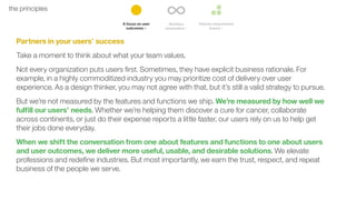 9the principles
Partners in your users’ success
Take a moment to think about what your team values.
Not every organization puts users ﬁrst. Sometimes, they have explicit business rationale. For
example, in a highly commoditized industry you may prioritize cost of delivery over user
experience. As a design thinker, you may not agree with that, but it’s still a valid strategy to pursue.
But we’re not measured by the features and functions we ship. We’re measured by how well we
fulﬁll our users’ needs. Whether we’re helping them discover a cure for cancer, collaborate
across continents, or just do their expense reports a little faster, our users rely on us to help get
their jobs done everyday.
When we shift the conversation from one about features and functions to one about users
and user outcomes, we deliver more useful, usable, and desirable solutions. We elevate
professions and redeﬁne industries. But most importantly, we earn the trust, respect, and repeat
business of the people we serve.
 