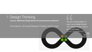 “ IBM ECM
Design Studio
It’s not ‘us versus them’ or
even ‘us on behalf of them.’
For a design thinker it has to
be ‘us with them’.
– Tim Brown, CEO and President of IDEO
Design Thinking 
-sources: IBM Austin Design Studio, Personal experience, Research
Tina Adams: UX/Visual/Research Design Hybrid Lead
 