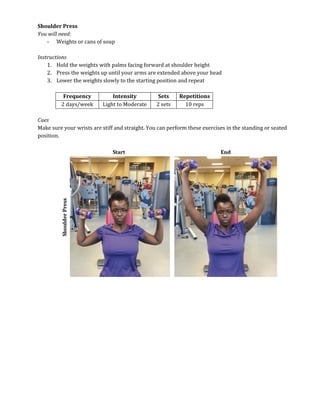 Shoulder Press
You will need:
- Weights or cans of soup
Instructions
1. Hold the weights with palms facing forward at shoulder height
2. Press the weights up until your arms are extended above your head
3. Lower the weights slowly to the starting position and repeat
Frequency Intensity Sets Repetitions
2 days/week Light to Moderate 2 sets 10 reps
Cues
Make sure your wrists are stiff and straight. You can perform these exercises in the standing or seated
position.
 