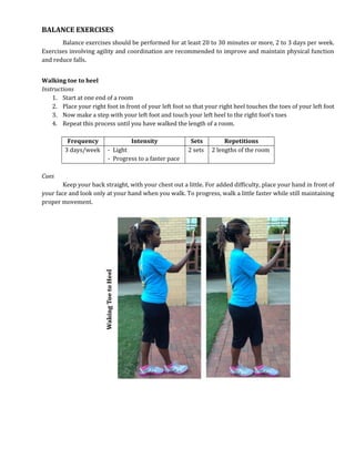 BALANCE EXERCISES
Balance exercises should be performed for at least 20 to 30 minutes or more, 2 to 3 days per week.
Exercises involving agility and coordination are recommended to improve and maintain physical function
and reduce falls.
Walking toe to heel
Instructions
1. Start at one end of a room
2. Place your right foot in front of your left foot so that your right heel touches the toes of your left foot
3. Now make a step with your left foot and touch your left heel to the right foot’s toes
4. Repeat this process until you have walked the length of a room.
Frequency Intensity Sets Repetitions
3 days/week - Light
- Progress to a faster pace
2 sets 2 lengths of the room
Cues
Keep your back straight, with your chest out a little. For added difficulty, place your hand in front of
your face and look only at your hand when you walk. To progress, walk a little faster while still maintaining
proper movement.
 