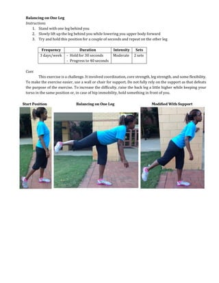Balancing on One Leg
Instructions
1. Stand with one leg behind you
2. Slowly lift up the leg behind you while lowering you upper body forward
3. Try and hold this position for a couple of seconds and repeat on the other leg
Frequency Duration Intensity Sets
3 days/week - Hold for 30 seconds
- Progress to 40 seconds
Moderate 2 sets
Cues
This exercise is a challenge. It involved coordination, core strength, leg strength, and some flexibility.
To make the exercise easier, use a wall or chair for support. Do not fully rely on the support as that defeats
the purpose of the exercise. To increase the difficulty, raise the back leg a little higher while keeping your
torso in the same position or, in case of hip immobility, hold something in front of you.
 