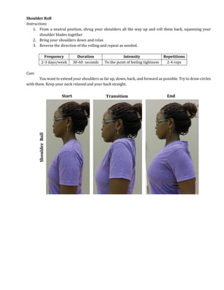 Shoulder Roll
Instructions
1. From a neutral position, shrug your shoulders all the way up and roll them back, squeezing your
shoulder blades together
2. Bring your shoulders down and relax
3. Reverse the direction of the rolling and repeat as needed.
Frequency Duration Intensity Repetitions
2-3 days/week 30-60 seconds To the point of feeling tightness 2-4 reps
Cues
You want to extend your shoulders as far up, down, back, and forward as possible. Try to draw circles
with them. Keep your neck relaxed and your back straight.
 