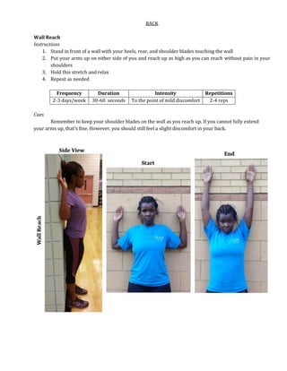 BACK
Wall Reach
Instructions
1. Stand in front of a wall with your heels, rear, and shoulder blades touching the wall
2. Put your arms up on either side of you and reach up as high as you can reach without pain in your
shoulders
3. Hold this stretch and relax
4. Repeat as needed
Frequency Duration Intensity Repetitions
2-3 days/week 30-60 seconds To the point of mild discomfort 2-4 reps
Cues
Remember to keep your shoulder blades on the wall as you reach up. If you cannot fully extend
your arms up, that’s fine. However, you should still feel a slight discomfort in your back.
 