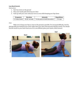 Low Back Stretch
Instructions
1. Start face down on the ground
2. Place your hands palm down by your chest
3. Push up with your arms until your torso is erect while keeping your hips down
Frequency Duration Intensity Repetitions
2-3 days/week 30-60 seconds To the point of mild discomfort 2-4 reps
Cues
Make sure to keep your hips as close to the ground as possible. For increased difficulty, start by
placing with your hands by your waist rather than your chest, then proceed with the stretch. You should
feel the stretch in your lower back area. If it is too difficult, place your hands a little forward.
 