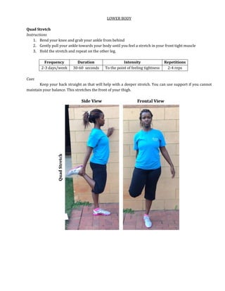 LOWER BODY
Quad Stretch
Instructions
1. Bend your knee and grab your ankle from behind
2. Gently pull your ankle towards your body until you feel a stretch in your front tight muscle
3. Hold the stretch and repeat on the other leg.
Frequency Duration Intensity Repetitions
2-3 days/week 30-60 seconds To the point of feeling tightness 2-4 reps
Cues
Keep your back straight as that will help with a deeper stretch. You can use support if you cannot
maintain your balance. This stretches the front of your thigh.
 