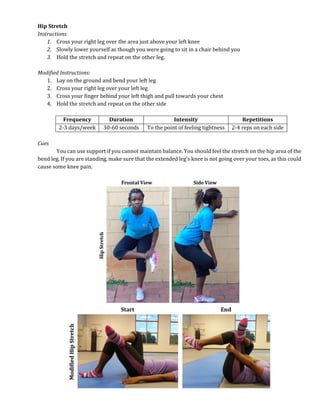 Hip Stretch
Instructions
1. Cross your right leg over the area just above your left knee
2. Slowly lower yourself as though you were going to sit in a chair behind you
3. Hold the stretch and repeat on the other leg.
Modified Instructions:
1. Lay on the ground and bend your left leg
2. Cross your right leg over your left leg
3. Cross your finger behind your left thigh and pull towards your chest
4. Hold the stretch and repeat on the other side
Frequency Duration Intensity Repetitions
2-3 days/week 30-60 seconds To the point of feeling tightness 2-4 reps on each side
Cues
You can use support if you cannot maintain balance. You should feel the stretch on the hip area of the
bend leg. If you are standing, make sure that the extended leg’s knee is not going over your toes, as this could
cause some knee pain.
 