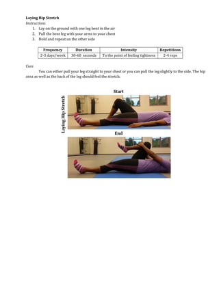 Laying Hip Stretch
Instructions
1. Lay on the ground with one leg bent in the air
2. Pull the bent leg with your arms to your chest
3. Hold and repeat on the other side
Frequency Duration Intensity Repetitions
2-3 days/week 30-60 seconds To the point of feeling tightness 2-4 reps
Cues
You can either pull your leg straight to your chest or you can pull the leg slightly to the side. The hip
area as well as the back of the leg should feel the stretch.
 