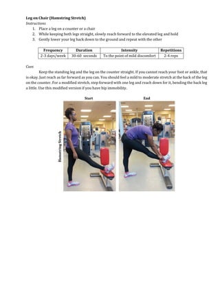 Leg on Chair (Hamstring Stretch)
Instructions
1. Place a leg on a counter or a chair
2. While keeping both legs straight, slowly reach forward to the elevated leg and hold
3. Gently lower your leg back down to the ground and repeat with the other
Frequency Duration Intensity Repetitions
2-3 days/week 30-60 seconds To the point of mild discomfort 2-4 reps
Cues
Keep the standing leg and the leg on the counter straight. If you cannot reach your foot or ankle, that
is okay. Just reach as far forward as you can. You should feel a mild to moderate stretch at the back of the leg
on the counter. For a modified stretch, step forward with one leg and reach down for it, bending the back leg
a little. Use this modified version if you have hip immobility.
 