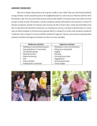 AEROBIC EXERCISES
This one is simple. All you have to do is go for a walk or ride a bike! Take your best friend, husband,
or dog and take a stroll around the park or the neighborhood (if it is safe to do so). Take this stroll for 30 to
60 minutes a day. You may also break up your sessions into smaller 10 minutes bouts. Just make sure that
you get, in total, at least 150 minutes a week of moderate activity (30 minutes each session) or at least 75
minutes of vigorous activity (15 minutes each session). Do this at least 5 day a week, but preferably every
day. To determine the intensity at which you are working, you can use a 10-point scale that starts at 1 (very
easy, no effort) and goes to 10 (very hard, maximal effort). A rating of 5-6 on this scale would be considered
“moderate” and a rating of 7 or more would be considered “vigorous”. By now, you must be wondering what
moderate activities and vigorous activities are. Here are some examples:
Moderate activities Vigorous activities
- Walking at a normal leisurely pace
- Sweeping floors or vacuuming
- Cleaning the garage
- Mowing the lawn
- Ballroom dancing
- Golf
- Tennis doubles
- Fishing from a riverbank
- Walking at a very, very brisk pace
- Hiking up a steep grade
- Jogging
- Running
- Carrying heavy loads
- Digging holes
- Swimming leisurely
- Tennis singles
 