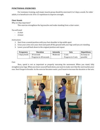 FUNCTIONAL EXERCISES
For resistance training, each major muscle group should be exercised 2 to 3 days a week. For older
adults, it is beneficial to do 10 to 15 repetitions to improve strength.
Chair Stands
Why are they important?
This exercise strengthens the leg muscles and make standing from a chair easier.
You will need:
- A chair
- A timer
Instructions
1. Start from a seated position with your feet shoulder to hip width apart
2. Cross your arms over your chest and push off the ground with your legs until you are standing
3. Lower yourself back down to the original position and repeat
Frequency Duration Intensity Sets Repetitions
3 days/week - 30 seconds
- Progress to 40 seconds
Moderate - 2 sets
- Progress to 3 sets
As many as
possible
Cues
Here, speed is not as important as properly executing the movement. When you stand, fully
straighten your legs. When you lower yourself back down, you want to make sure that the seat touches your
rear. Don’t forget to breathe. As the exercise becomes easier, you’ll want to increase the duration or the sets.
 