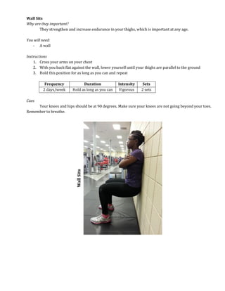 Wall Sits
Why are they important?
They strengthen and increase endurance in your thighs, which is important at any age.
You will need:
- A wall
Instructions
1. Cross your arms on your chest
2. With you back flat against the wall, lower yourself until your thighs are parallel to the ground
3. Hold this position for as long as you can and repeat
Frequency Duration Intensity Sets
2 days/week Hold as long as you can Vigorous 2 sets
Cues
Your knees and hips should be at 90 degrees. Make sure your knees are not going beyond your toes.
Remember to breathe.
 