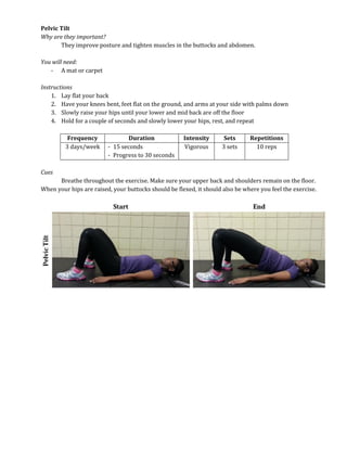 Pelvic Tilt
Why are they important?
They improve posture and tighten muscles in the buttocks and abdomen.
You will need:
- A mat or carpet
Instructions
1. Lay flat your back
2. Have your knees bent, feet flat on the ground, and arms at your side with palms down
3. Slowly raise your hips until your lower and mid back are off the floor
4. Hold for a couple of seconds and slowly lower your hips, rest, and repeat
Frequency Duration Intensity Sets Repetitions
3 days/week - 15 seconds
- Progress to 30 seconds
Vigorous 3 sets 10 reps
Cues
Breathe throughout the exercise. Make sure your upper back and shoulders remain on the floor.
When your hips are raised, your buttocks should be flexed, it should also be where you feel the exercise.
 