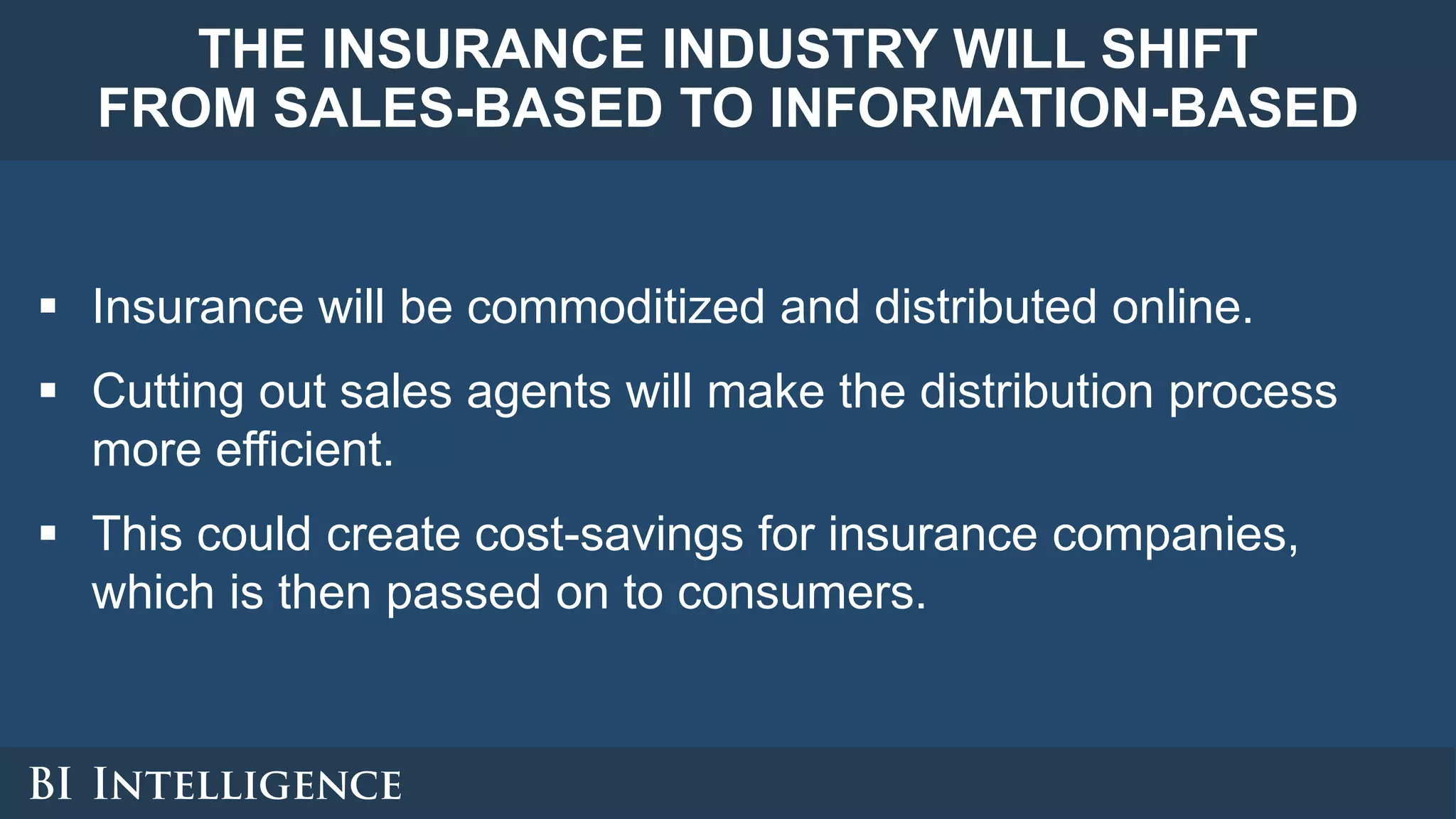 THE INSURANCE INDUSTRY WILL SHIFT
FROM SALES-BASED TO INFORMATION-BASED
 Insurance will be commoditized and distributed online.
 Cutting out sales agents will make the distribution process
more efficient.
 This could create cost-savings for insurance companies,
which is then passed on to consumers.
 