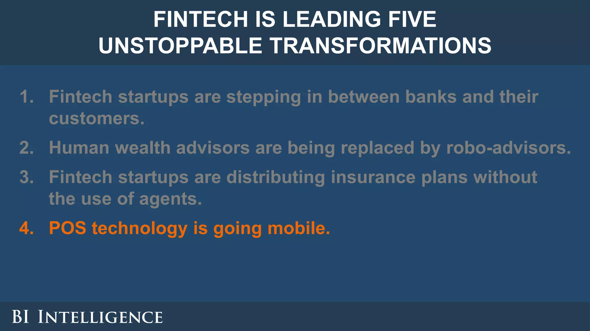 1. Fintech startups are stepping in between banks and their
customers.
2. Human wealth advisors are being replaced by robo-advisors.
3. Fintech startups are distributing insurance plans without
the use of agents.
4. POS technology is going mobile.
FINTECH IS LEADING FIVE
UNSTOPPABLE TRANSFORMATIONS
 